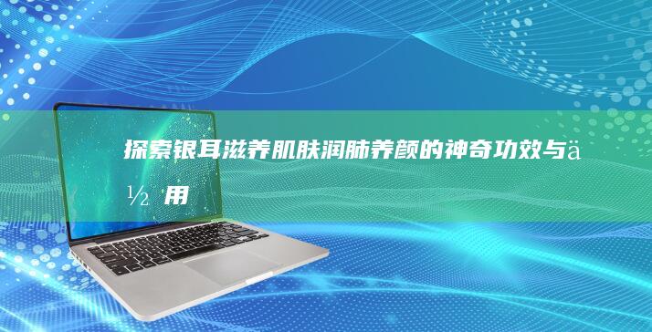 探索银耳：滋养肌肤、润肺养颜的神奇功效与作用