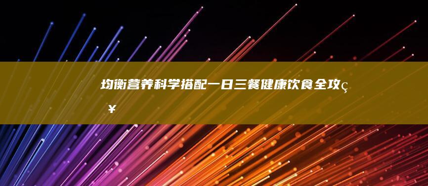 均衡营养：科学搭配一日三餐健康饮食全攻略